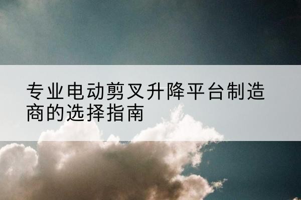 徽县电动剪叉升降平台厂家-专业电动剪叉升降平台制造商的选择指南