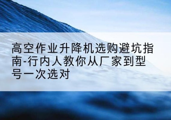 徽县升降平台厂家-高空作业升降机选购避坑指南-行内人教你从厂家到型号一次选对