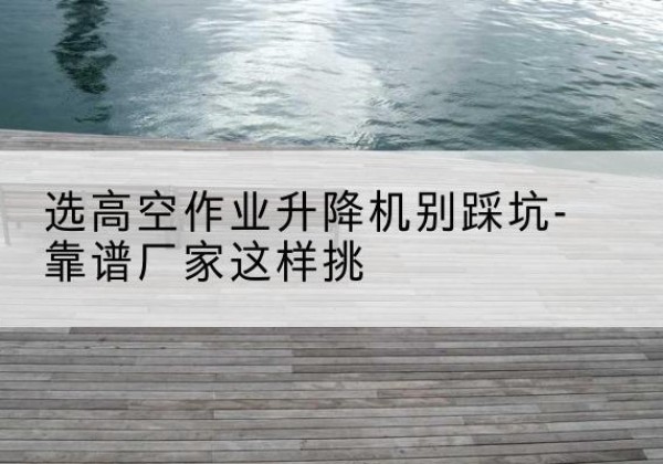 徽县剪叉式升降机厂家-选高空作业升降机别踩坑-靠谱厂家这样挑
