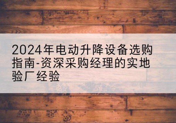 徽县电动剪叉升降平台厂家-2024年电动升降设备选购指南-资深采购经理的实地验厂经验
