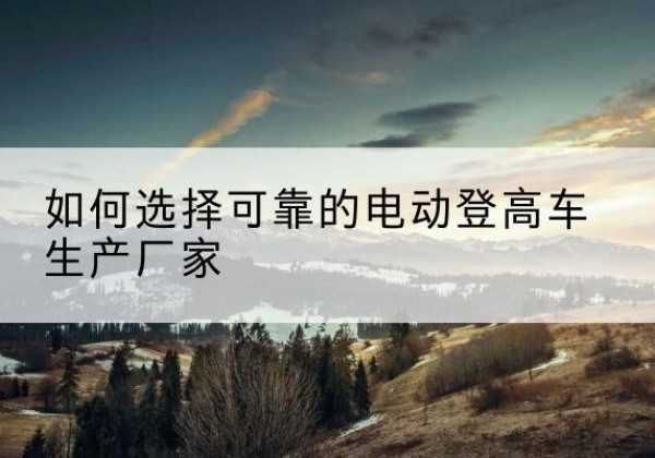 徽县电动登高车厂家-如何选择可靠的电动登高车生产厂家