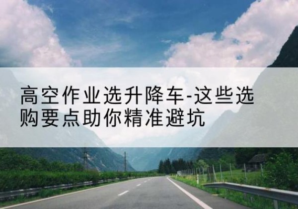 徽县升降车厂家-高空作业选升降车-这些选购要点助你*避坑