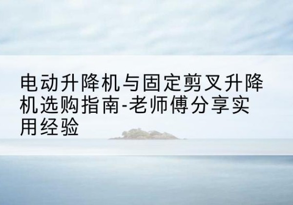 徽县电动升降机怎么选-电动升降机与固定剪叉升降机选购指南-老师傅分享实用经验