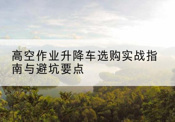 徽县升降车怎么选-高空作业升降车选购实战指南与避坑要点