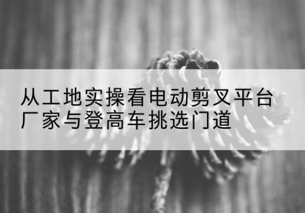 徽县电动剪叉升降平台厂家-从工地实操看电动剪叉平台厂家与登高车挑选门道