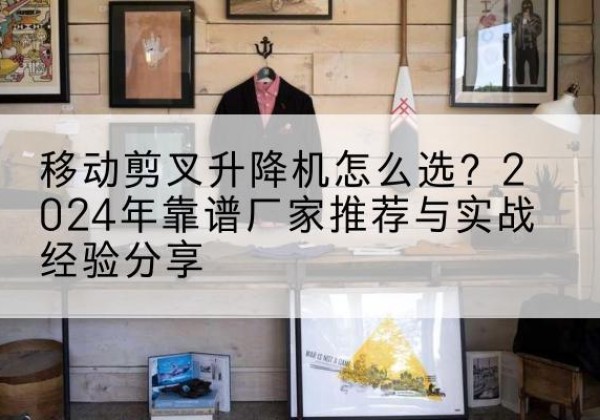 徽县升降平台厂家推荐-移动剪叉升降机怎么选？2024年靠谱厂家推荐与实战经验分享