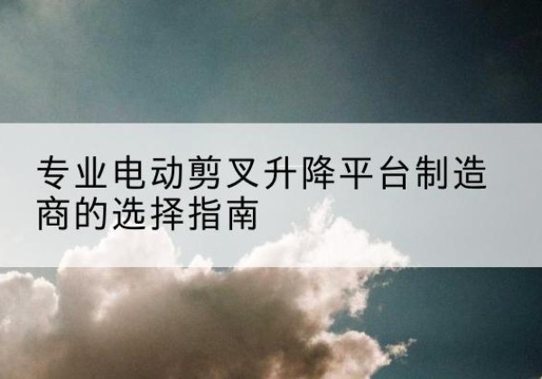 徽县电动剪叉升降平台厂家-专业电动剪叉升降平台制造商的选择指南